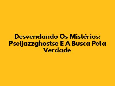 Desvendando Os Mistérios: Pseijazzghostse E A Busca Pela Verdade