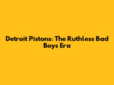 Detroit Pistons: The Ruthless "Bad Boys" Era