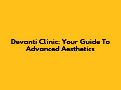 Devanti Clinic: Your Guide To Advanced Aesthetics