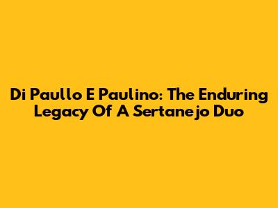 Di Paullo E Paulino: The Enduring Legacy Of A Sertanejo Duo