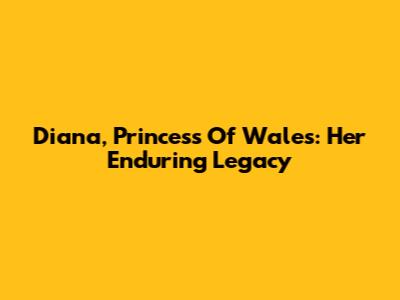 Diana, Princess Of Wales: Her Enduring Legacy