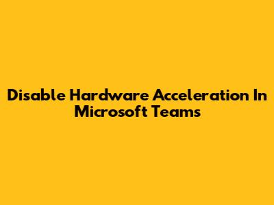 Disable Hardware Acceleration In Microsoft Teams