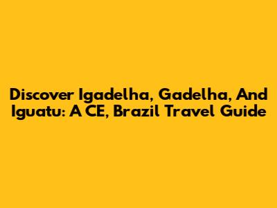 Discover Igadelha, Gadelha, And Iguatu: A CE, Brazil Travel Guide