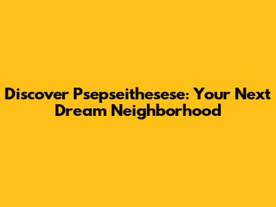 Discover Psepseithesese: Your Next Dream Neighborhood