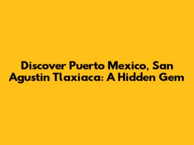 Discover Puerto Mexico, San Agustin Tlaxiaca: A Hidden Gem