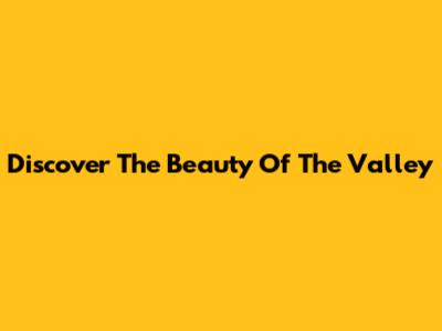 Discover The Beauty Of The Valley