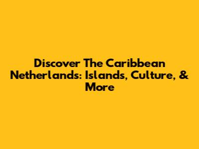 Discover The Caribbean Netherlands: Islands, Culture, & More