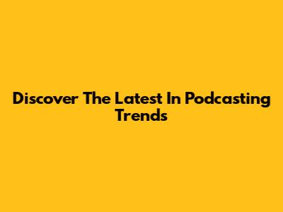 Discover The Latest In Podcasting Trends