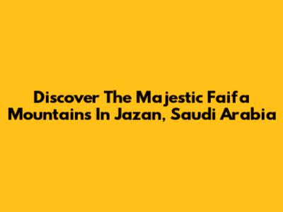 Discover The Majestic Faifa Mountains In Jazan, Saudi Arabia
