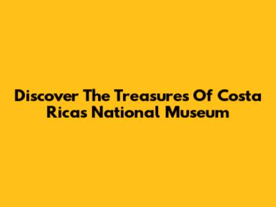 Discover The Treasures Of Costa Rica's National Museum