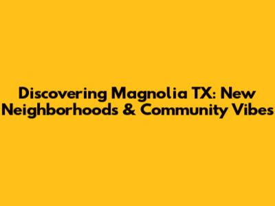 Discovering Magnolia TX: New Neighborhoods & Community Vibes
