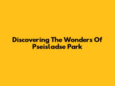 Discovering The Wonders Of Pseisladse Park