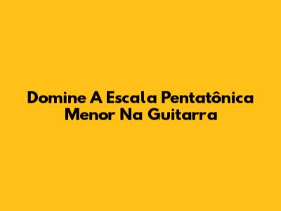 Domine A Escala Pentatônica Menor Na Guitarra
