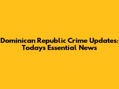 Dominican Republic Crime Updates: Today's Essential News