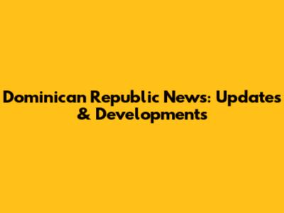 Dominican Republic News: Updates & Developments