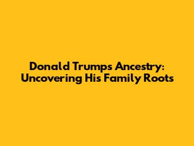 Donald Trump's Ancestry: Uncovering His Family Roots