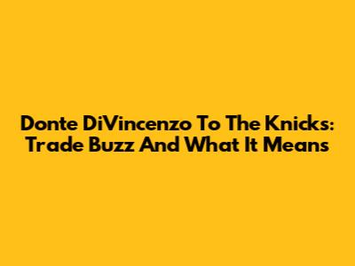 Donte DiVincenzo To The Knicks: Trade Buzz And What It Means