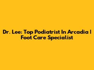 Dr. Lee: Top Podiatrist In Arcadia | Foot Care Specialist