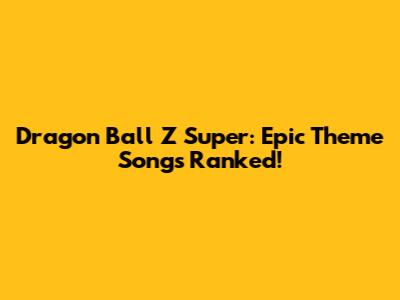 Dragon Ball Z Super: Epic Theme Songs Ranked!