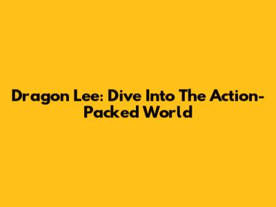 Dragon Lee: Dive Into The Action-Packed World
