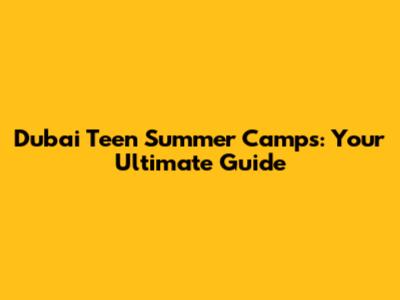 Dubai Teen Summer Camps: Your Ultimate Guide