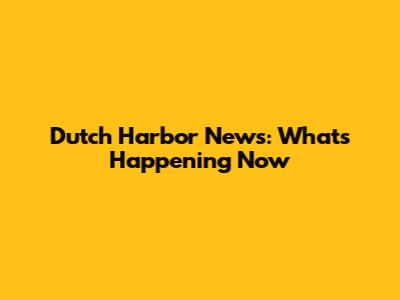 Dutch Harbor News: What's Happening Now