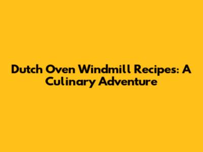 Dutch Oven Windmill Recipes: A Culinary Adventure