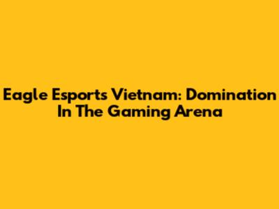 Eagle Esports Vietnam: Domination In The Gaming Arena