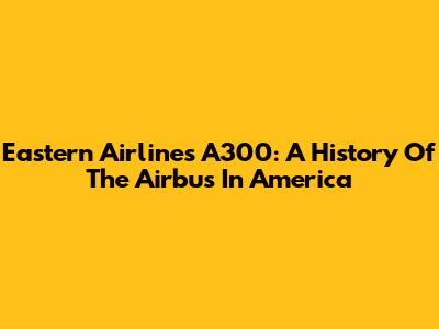 Eastern Airlines A300: A History Of The Airbus In America