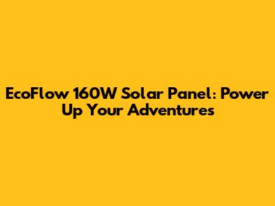 EcoFlow 160W Solar Panel: Power Up Your Adventures