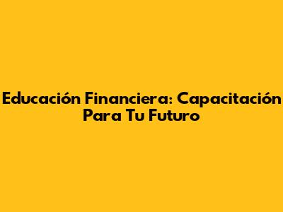 Educación Financiera: Capacitación Para Tu Futuro