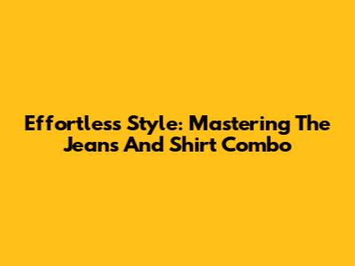 Effortless Style: Mastering The Jeans And Shirt Combo