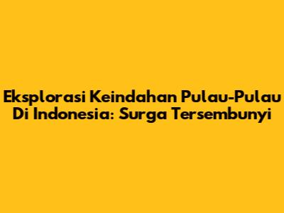 Eksplorasi Keindahan Pulau-Pulau Di Indonesia: Surga Tersembunyi