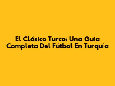 El Clásico Turco: Una Guía Completa Del Fútbol En Turquía