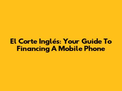 El Corte Inglés: Your Guide To Financing A Mobile Phone