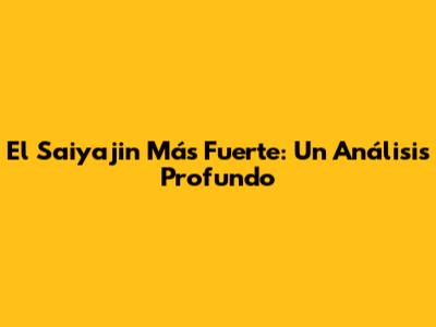 El Saiyajin Más Fuerte: Un Análisis Profundo