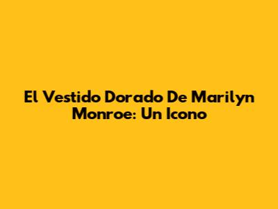 El Vestido Dorado De Marilyn Monroe: Un Icono