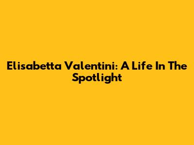 Elisabetta Valentini: A Life In The Spotlight