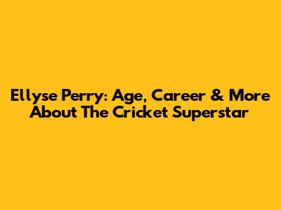 Ellyse Perry: Age, Career & More About The Cricket Superstar