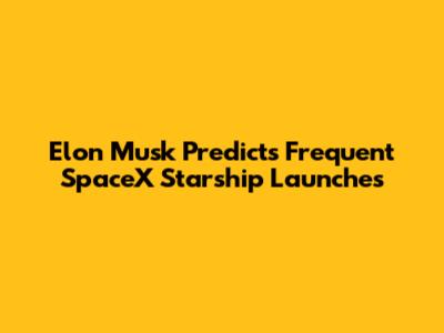 Elon Musk Predicts Frequent SpaceX Starship Launches