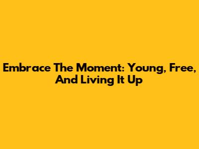 Embrace The Moment: Young, Free, And Living It Up