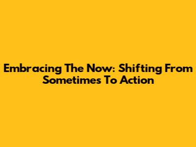 Embracing The Now: Shifting From 'Sometimes' To Action