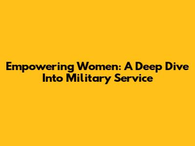 Empowering Women: A Deep Dive Into Military Service