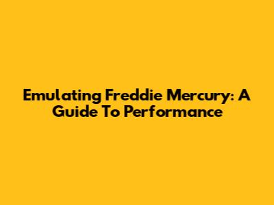 Emulating Freddie Mercury: A Guide To Performance