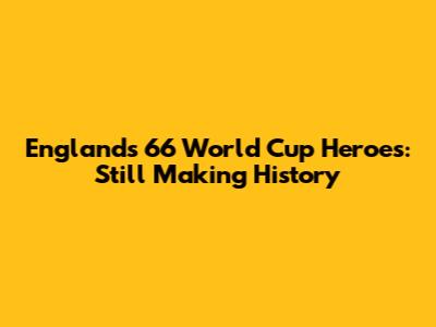 England's '66 World Cup Heroes: Still Making History