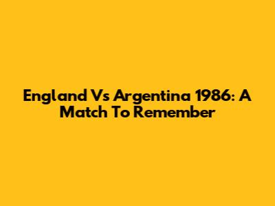 England Vs Argentina 1986: A Match To Remember