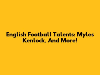 English Football Talents: Myles Kenlock, And More!