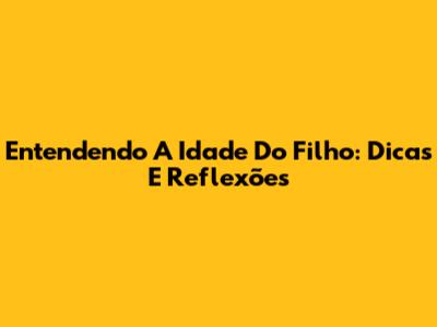 Entendendo A Idade Do Filho: Dicas E Reflexões