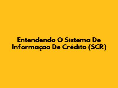 Entendendo O Sistema De Informação De Crédito (SCR)
