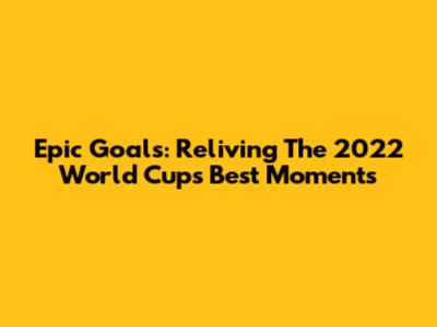 Epic Goals: Reliving The 2022 World Cup's Best Moments